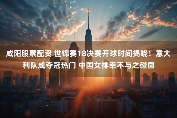 咸阳股票配资 世锦赛18决赛开球时间揭晓！意大利队成夺冠热门 中国女排幸不与之碰面