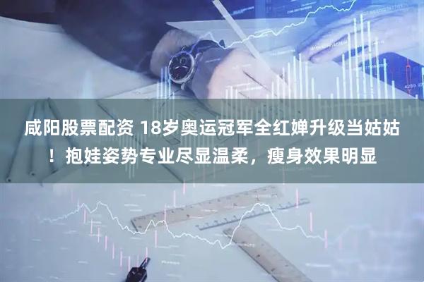 咸阳股票配资 18岁奥运冠军全红婵升级当姑姑！抱娃姿势专业尽显温柔，瘦身效果明显