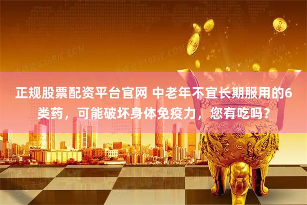 正规股票配资平台官网 中老年不宜长期服用的6类药，可能破坏身体免疫力，您有吃吗？