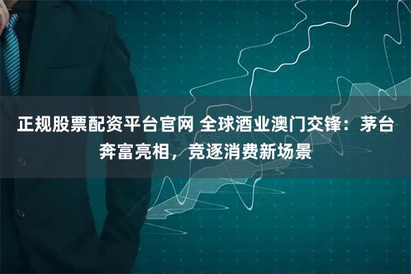 正规股票配资平台官网 全球酒业澳门交锋：茅台奔富亮相，竞逐消费新场景