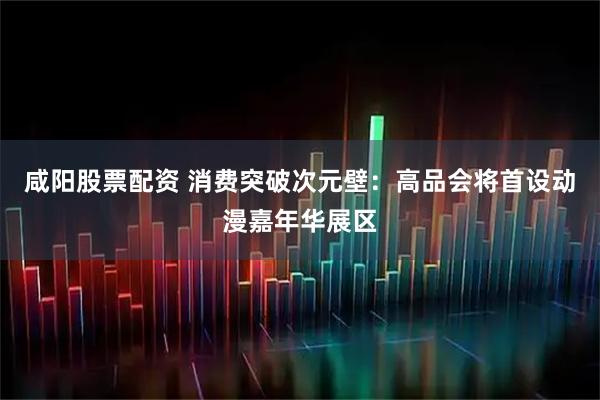 咸阳股票配资 消费突破次元壁：高品会将首设动漫嘉年华展区
