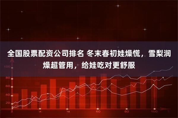 全国股票配资公司排名 冬末春初娃燥慌，雪梨润燥超管用，给娃吃对更舒服