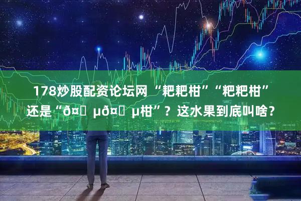 178炒股配资论坛网 “耙耙柑”“粑粑柑”还是“𤆵𤆵柑”？这水果到底叫啥？