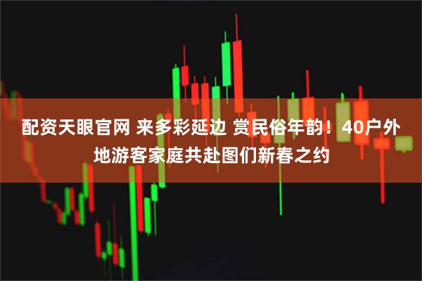 配资天眼官网 来多彩延边 赏民俗年韵！40户外地游客家庭共赴图们新春之约