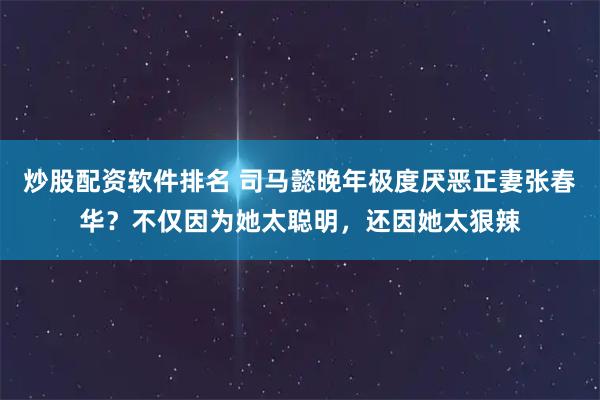 炒股配资软件排名 司马懿晚年极度厌恶正妻张春华？不仅因为她太聪明，还因她太狠辣