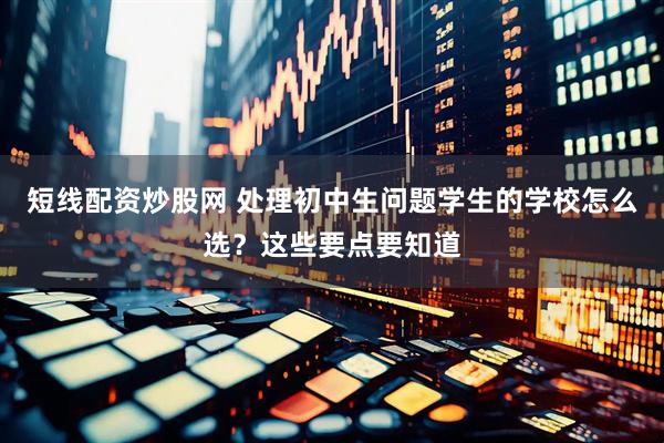 短线配资炒股网 处理初中生问题学生的学校怎么选？这些要点要知道