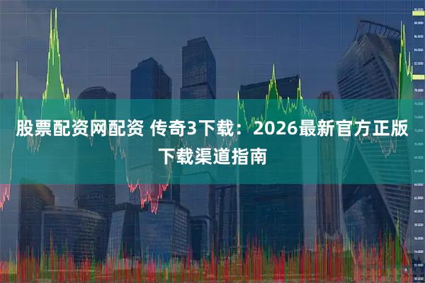 股票配资网配资 传奇3下载：2026最新官方正版下载渠道指南