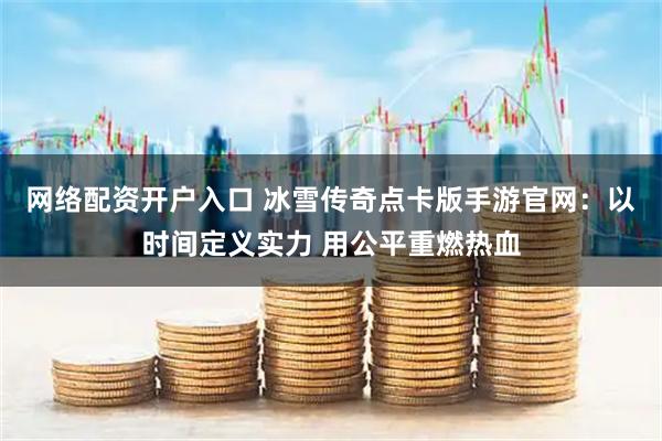 网络配资开户入口 冰雪传奇点卡版手游官网：以时间定义实力 用公平重燃热血