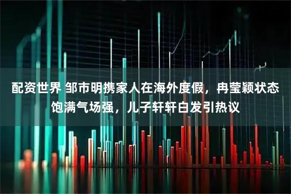配资世界 邹市明携家人在海外度假，冉莹颖状态饱满气场强，儿子轩轩白发引热议