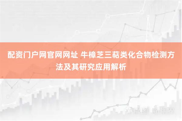 配资门户网官网网址 牛樟芝三萜类化合物检测方法及其研究应用解析