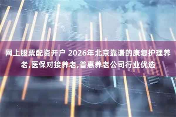 网上股票配资开户 2026年北京靠谱的康复护理养老,医保对接养老,普惠养老公司行业优选