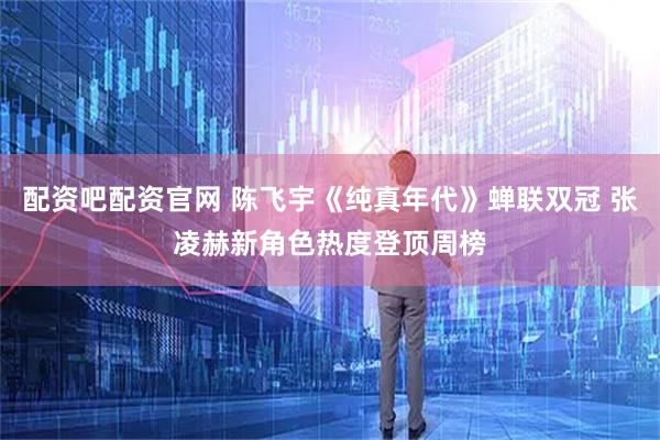 配资吧配资官网 陈飞宇《纯真年代》蝉联双冠 张凌赫新角色热度登顶周榜