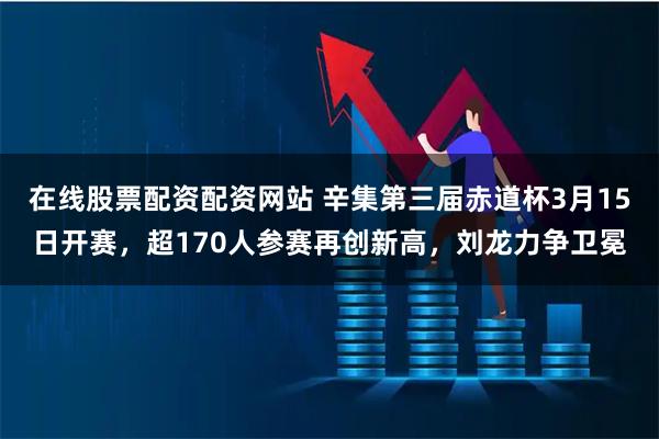 在线股票配资配资网站 辛集第三届赤道杯3月15日开赛，超170人参赛再创新高，刘龙力争卫冕