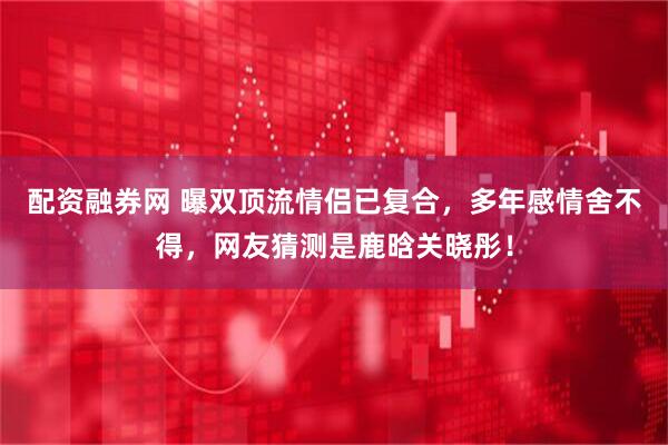 配资融券网 曝双顶流情侣已复合，多年感情舍不得，网友猜测是鹿晗关晓彤！