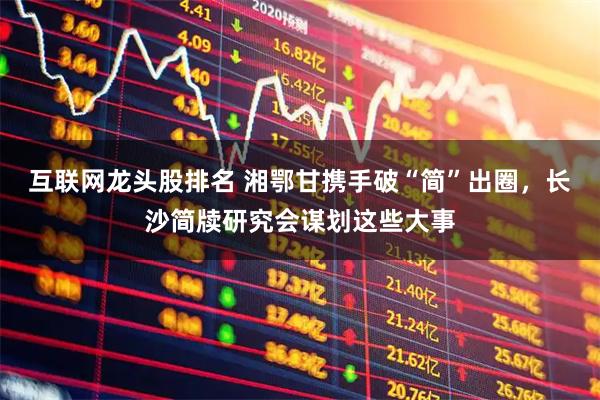 互联网龙头股排名 湘鄂甘携手破“简”出圈，长沙简牍研究会谋划这些大事