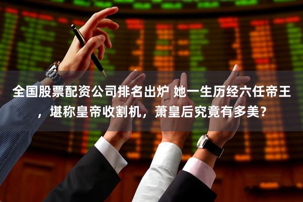 全国股票配资公司排名出炉 她一生历经六任帝王，堪称皇帝收割机，萧皇后究竟有多美？