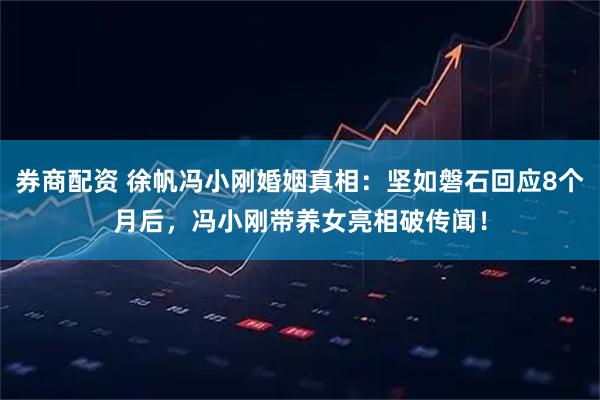 券商配资 徐帆冯小刚婚姻真相：坚如磐石回应8个月后，冯小刚带养女亮相破传闻！