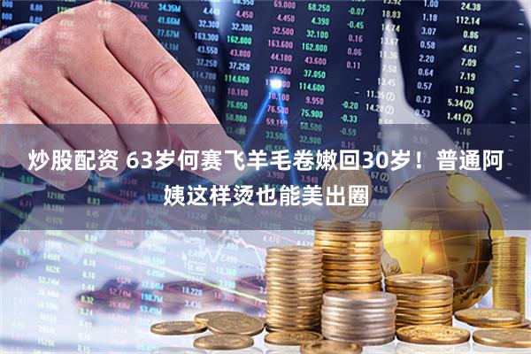 炒股配资 63岁何赛飞羊毛卷嫩回30岁！普通阿姨这样烫也能美出圈