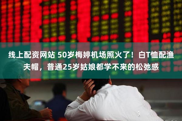 线上配资网站 50岁梅婷机场照火了！白T恤配渔夫帽，普通25岁姑娘都学不来的松弛感