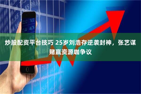 炒股配资平台技巧 25岁刘浩存逆袭封神，张艺谋赌赢资源咖争议