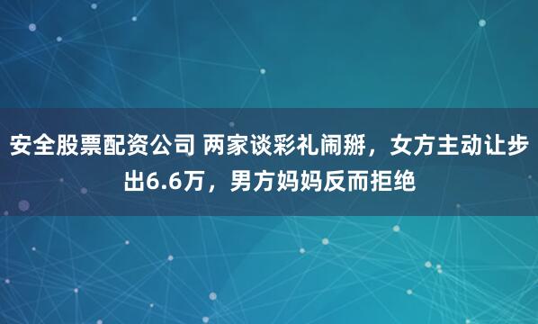 安全股票配资公司 两家谈彩礼闹掰，女方主动让步出6.6万，男方妈妈反而拒绝